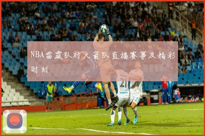 NBA雷霆队对火箭队直播赛事及精彩时刻