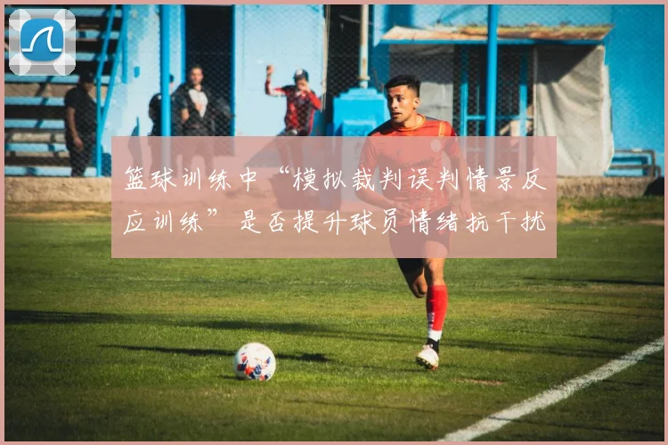 篮球训练中“模拟裁判误判情景反应训练”是否提升球员情绪抗干扰力