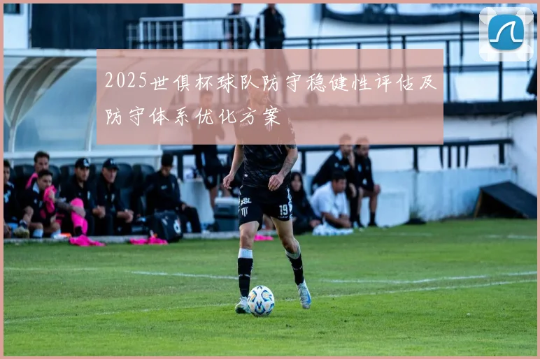 2025世俱杯球队防守稳健性评估及防守体系优化方案