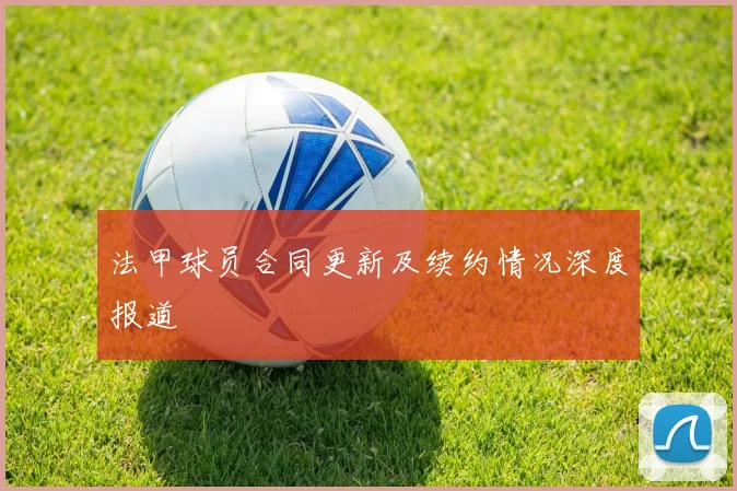 法甲球员合同更新及续约情况深度报道