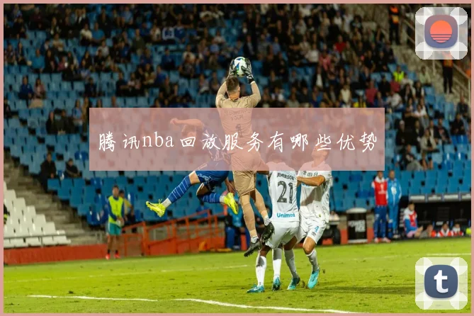 腾讯nba回放服务有哪些优势